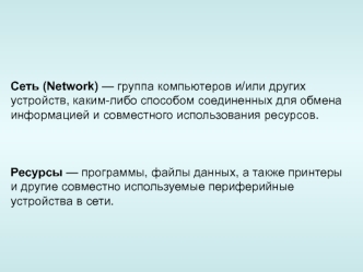 Сеть (Network) — группа компьютеров и/или других устройств, каким-либо способом соединенных для обмена информацией и совместного использования ресурсов.



Ресурсы — программы, файлы данных, а также принтеры и другие совместно используемые пери­ферийные у