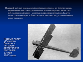 Имевший столько имен самолет прожил короткую, но бурную жизнь. Практически после каждого полета в его конструкцию вносились небольшие изменения – а иногда и серьезные переделки. К двум стосильным моторам добавились еще два таких же, установленных с ними т