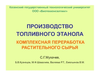 Казанский государственный технологический университет
ООО Биотехконсалтинг


ПРОИЗВОДСТВО 
ТОПЛИВНОГО ЭТАНОЛА
 КОМПЛЕКСНАЯ ПЕРЕРАБОТКА РАСТИТЕЛЬНОГО СЫРЬЯ

С.Г.Мухачев, 
Б.В.Кузнецов, М.Ф.Шавалиев, Валеева Р.Т., Емельянов В.М.