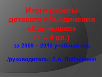 Итоги работы 
детского объединения Солнышко
(1 – 4 кл.)
за 2009 – 2010 учебный год
/руководитель: Л.А. Лобаскина/