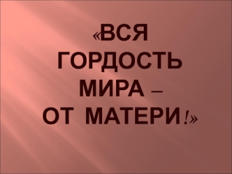 Вся  гордость мира – от  матери!