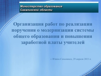 Организация работ по реализации
поручения о модернизации системы
общего образования и повышении
заработной платы учителей


                                            г. Южно-Сахалинск, 29 апреля 2011 г.