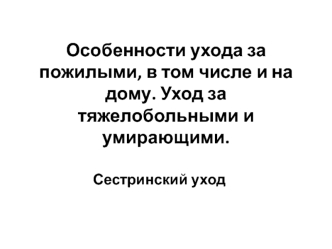 Особенности ухода за пожилыми, в том числе и на дому. Уход за тяжелобольными и умирающими. Сестринский уход