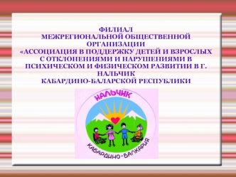 ФИЛИАЛ 
МЕЖРЕГИОНАЛЬНОЙ ОБЩЕСТВЕННОЙ ОРГАНИЗАЦИИ 
АССОЦИАЦИЯ В ПОДДЕРЖКУ ДЕТЕЙ И ВЗРОСЛЫХ С ОТКЛОНЕНИЯМИ И НАРУШЕНИЯМИ В ПСИХИЧЕСКОМ И ФИЗИЧЕСКОМ РАЗВИТИИ В Г.НАЛЬЧИК 
КАБАРДИНО-БАЛАРСКОЙ РЕСПУБЛИКИ