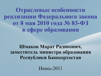 Отраслевые особенности реализации Федерального закона от 8 мая 2010 года № 83-ФЗ в сфере образованияШмаков Марат Радикович,заместитель министра образования Республики Башкортостан  Июнь-2011