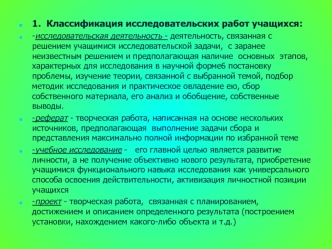 1.  Классификация исследовательских работ учащихся:
-исследовательская деятельность - деятельность, связанная с  решением учащимися исследовательской задачи,  с заранее неизвестным решением и предполагающая наличие  основных  этапов, характерных для иссле