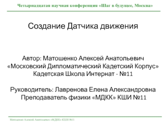 Создание Датчика движенияАвтор: Матошенко Алексей Анатольевич Московский Дипломатический Кадетский Корпус Кадетская Школа Интернат - №11  Руководитель: Лавренова Елена Александровна Преподаватель физики МДКК КШИ №11