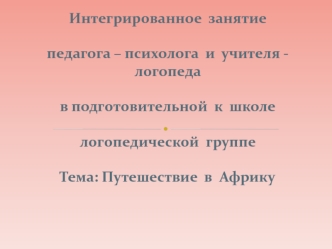  Интегрированное  занятие педагога – психолога  и  учителя - логопеда  в подготовительной  к  школелогопедической  группе Тема: Путешествие  в  Африку