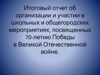 Итоговый отчет об организации и участии в школьных и общегородских мероприятиях, посвященных 70-летию Победы в Великой Отечественной войне.