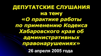 ДЕПУТАТСКИЕ СЛУШАНИЯ на тему О практике работы по применению Кодекса Хабаровского края об административных правонарушениях