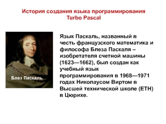 Язык Паскаль, названный в честь французского математика и философа Блеза Паскаля – изобретателя счетной машины (1623—1662), был создан как учебный язык программирования в 1968—1971 годах Николаусом Виртом в Высшей технической школе (ЕТН) в Цюрихе. 