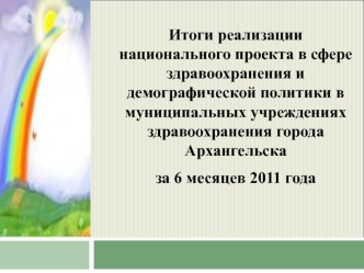 Итоги реализации национального проекта в сфере здравоохранения и демографической политики в муниципальных учреждениях здравоохранения города Архангельска 
за 6 месяцев 2011 года