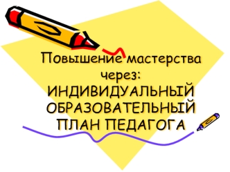 Повышение мастерства через:ИНДИВИДУАЛЬНЫЙ ОБРАЗОВАТЕЛЬНЫЙ ПЛАН ПЕДАГОГА