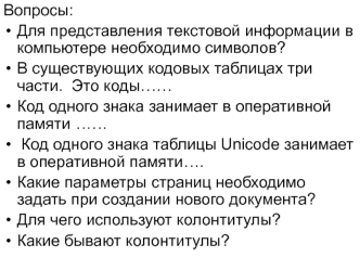 Вопросы: 
Для представления текстовой информации в компьютере необходимо символов?      
В существующих кодовых таблицах три части.  Это коды…… 	 
Код одного знака занимает в оперативной памяти	……
 Код одного знака таблицы Unicode занимает в оперативной п