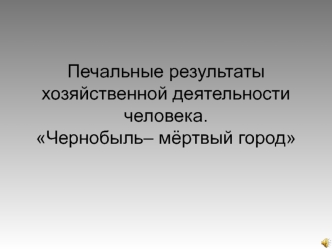 Печальные результаты хозяйственной деятельности человека. Чернобыль– мёртвый город