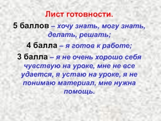 Лист готовности.
5 баллов – хочу знать, могу знать, делать, решать;
4 балла – я готов к работе;
3 балла – я не очень хорошо себя чувствую на уроке, мне не все удается, я устаю на уроке, я не понимаю материал, мне нужна помощь.