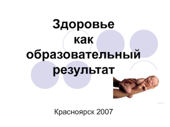 Здоровье как образовательный результат                 Красноярск 2007