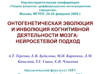 Научно-практическая конференция
Теория развития: дифференционно-интеграционная парадигма 
Москва, МГППУ, 24-25 февраля 2009 г.

ОНТОГЕНЕТИЧЕСКАЯ ЭВОЛЮЦИЯ 
И ИНВОЛЮЦИЯ КОГНИТИВНОЙ ДЕЯТЕЛЬНОСТИ МОЗГА: НЕЙРОСЕТЕВОЙ ПОДХОД 


А.Т. Терехин, Е.В. Будилова, М.П.