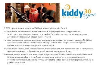 В 2009 году немецкая компания Kiddy отмечает 30 летний юбилей.
Из небольшой семейной баварской компании Kiddy превратилась в крупнейшую международную фирму , входящую в тройку Европейских лидеров по производству детских автомобильных кресел и аксессуаров.