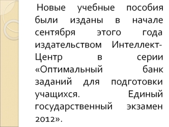 Новые учебные пособия были изданы в начале сентября этого года  издательством Интеллект-Центр в серии Оптимальный банк заданий для подготовки учащихся.   Единый государственный экзамен 2012.