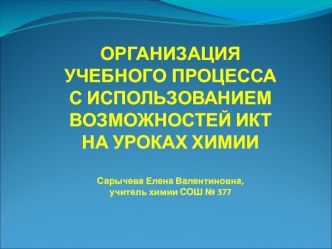 ОРГАНИЗАЦИЯ
УЧЕБНОГО ПРОЦЕССА
С ИСПОЛЬЗОВАНИЕМ 
ВОЗМОЖНОСТЕЙ ИКТ 
НА УРОКАХ ХИМИИ  

Сарычева Елена Валентиновна, 
учитель химии СОШ № 377