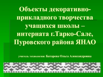 Объекты декоративно-прикладного творчества учащихся школы –интерната г.Тарко-Сале, Пуровского района ЯНАОучитель технологии: Батарева Ольга Александровна