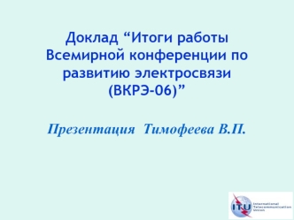 Доклад “Итоги работы Всемирной конференции по развитию электросвязи (ВКРЭ-06)”
Презентация  Тимофеева В.П.