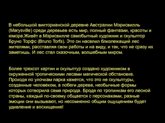 В небольшой викторианской деревне Aвстралии Мэрисвилль (Marysville) среди деревьев есть мир, полный фантазии, красоты и юмора.Живёт в Мэрисвилле самобытный художник и скульптор Бруно Торфс (Bruno Torfs). Это он населил близлежащий лес жителями, расставляя