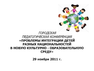 ГОРОДСКАЯ
ПЕДАГОГИЧЕСКАЯ КОНФЕРЕНЦИЯ
ПРОБЛЕМЫ ИНТЕГРАЦИИ ДЕТЕЙ 
РАЗНЫХ НАЦИОНАЛЬНОСТЕЙ 
В НОВУЮ КУЛЬТУРНО - ОБРАЗОВАТЕЛЬНУЮ СРЕДУ

29 ноября 2011 г.