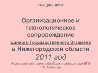 ГОУ ДПО НИРООрганизационное и технологическое сопровождение Единого Государственного Экзамена в Нижегородской области2011 годРегиональный центр обработки информации ЕГЭГ.Л. Петрова
