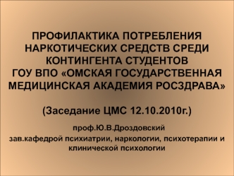 ПРОФИЛАКТИКА ПОТРЕБЛЕНИЯ НАРКОТИЧЕСКИХ СРЕДСТВ СРЕДИ КОНТИНГЕНТА СТУДЕНТОВГОУ ВПО ОМСКАЯ ГОСУДАРСТВЕННАЯ МЕДИЦИНСКАЯ АКАДЕМИЯ РОСЗДРАВА(Заседание ЦМС 12.10.2010г.) проф.Ю.В.Дроздовскийзав.кафедрой психиатрии, наркологии, психотерапии и клинической психоло