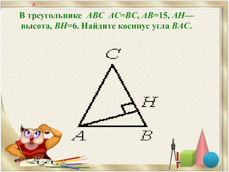 В треугольнике ABC AC=BC, AB=15, AH—высота, BH=6. Найдите косинус угла BAC.   *