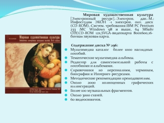 Мировая художественная культура [Электронный ресурс].-Электрон. дан.-М.: Инфостудия ЭКОН -1 электрон. опт. диск(CD-ROM).-Cистем. требования:IBM PC Pentium 233 :MC Windows 98 и выше, 64 Мбайт ОЗУ,CD-ROM 12х,SVGA-видеокарта 800х600,16-битная звуковая карта.