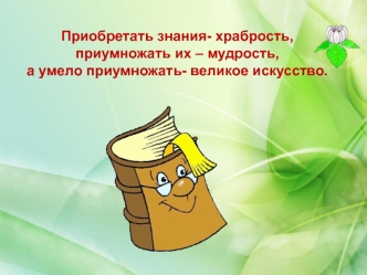 Приобретать знания- храбрость,приумножать их – мудрость, а умело приумножать- великое искусство.
