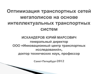 Оптимизация транспортных сетей мегаполисов на основе интеллектуальных транспортных системИСКАНДЕРОВ ЮРИЙ МАРСОВИЧгенеральный директор ООО Инновационный центр транспортных исследований,доктор технических наук, профессорСанкт-Петербург-2012