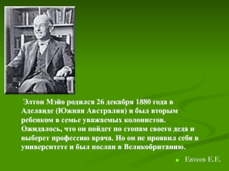 Элтон Мэйо родился 26 декабря 1880 года в Аделаиде (Южная Австралия) и был вторым ребенком в семье уважаемых колонистов. Ожидалось, что он пойдет по стопам своего деда и выберет профессию врача. Но он не проявил себя в университете и был послан в Великобр