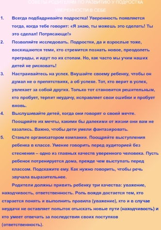 СОВЕТЫ РОДИТЕЛЯМ ПО РАЗВИТИЮ У ПОДРОСТКА УВЕРЕННОСТИ В СЕБЕ
Всегда подбадривайте подростка! Уверенность появляется тогда, когда тебе говорят: Я знаю, ты можешь это сделать! Ты это сделал! Потрясающе! 
Позволяйте исследовать. Подростки, да и взрослые тоже,