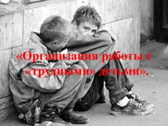 Организация работы с трудными детьми.