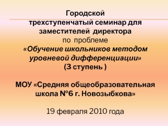 Городской 
трехступенчатый семинар для заместителей  директора
по  проблеме 
Обучение школьников методом уровневой дифференциации  
(3 ступень )

МОУ Средняя общеобразовательная школа №6 г. Новозыбкова

19 февраля 2010 года