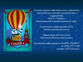 Государственное образовательное учреждение города Москвы детский сад присмотра и оздоровления №2111 УлыбкаЗеленоградский административный округ Структурное подразделение (СП)Консультативный пунктЗаведующая детским садом Протасова Наталья АнатольевнаКонтак