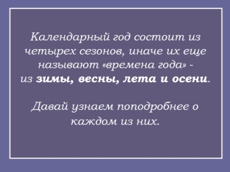 Календарный год состоит из четырех сезонов, иначе их еще называют времена года - из зимы, весны, лета и осени.Давай узнаем поподробнее о каждом из них.