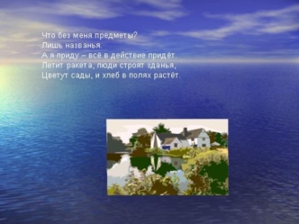 Что без меня предметы?
Лишь названья.
А я приду – всё в действие придёт.
Летит ракета, люди строят зданья,
Цветут сады, и хлеб в полях растёт.