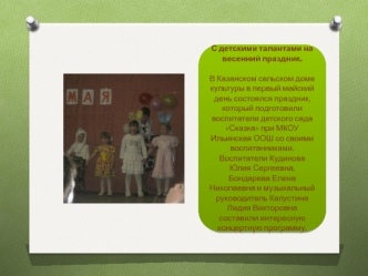 С детскими талантами на весенний праздник.

В Казанском сельском доме культуры в первый майский день состоялся праздник, который подготовили воспитатели детского сада Сказка при МКОУ Ильинская ООШ со своими воспитанниками. Воспитатели Кудинова Юлия Сергее