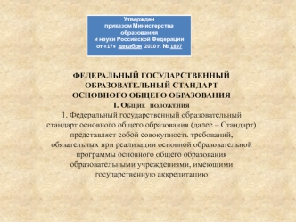 ФЕДЕРАЛЬНЫЙ ГОСУДАРСТВЕННЫЙ ОБРАЗОВАТЕЛЬНЫЙ СТАНДАРТ
ОСНОВНОГО ОБЩЕГО ОБРАЗОВАНИЯ
I. Общие  положения
1. Федеральный государственный образовательный стандарт основного общего образования (далее – Стандарт) представляет собой совокупность требований, обяза