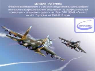 ЦЕЛЕВАЯ ПРОГРАММА 
Развитие взаимодействия с учебными заведениями высшего, среднего и начального профессионального  образования  по  профессиональной  ориентации  и  подготовке студентов  на  базе  ОАО  ЭОКБ  Сигнал  им. А.И. Глухарёва  на 2006-2010 годы