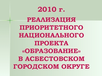2010 г.РЕАЛИЗАЦИЯ ПРИОРИТЕТНОГО НАЦИОНАЛЬНОГО ПРОЕКТА ОБРАЗОВАНИЕ В АСБЕСТОВСКОМ ГОРОДСКОМ ОКРУГЕ
