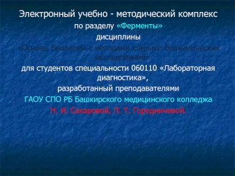 Электронный учебно - методический комплекс 
по разделу Ферменты 
дисциплины 
Основы биохимии с методами клинико-биохимических исследований 
для студентов специальности 060110 Лабораторная диагностика, 
разработанный преподавателями 
ГАОУ СПО РБ Башкирског