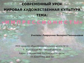 СОВРЕМЕННЫЙ УРОК 
МИРОВАЯ ХУДОЖЕСТВЕННАЯ КУЛЬТУРА
ТЕМА:
И М П Р Е С С И О Н И С Т Ы

Учитель: Лаврухина Валерия Геннадьевна


МОУ средняя общеобразовательная школа №12
Г. Жуковский Московской области
Адрес: г.Жуковский Московской области,
Ул.Баженова, дом