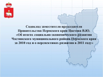 Содоклад заместителя председателя Правительства Пермского края Цветова В.Ю.Об итогах социально-экономического развития 
Частинского муниципального района Пермского края 
за 2010 год и о перспективах развития в 2011 году