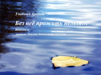 Учебный проект 
Без неё прожить нельзя…
Выполнила
 учитель  Теплова Людмила Викторовна